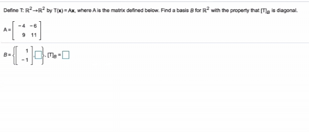 **Linear Algebra Problem: Diagonalizing a Matrix**

**Introduction:**
In this exercise, we are given a linear transformation \( T: \mathbb{R}^2 \rightarrow \mathbb{R}^2 \) defined by \( T(x) = Ax \), where \( A \) is a specific matrix. Our goal is to find a basis \( B \) for \( \mathbb{R}^2 \) such that the matrix representation of \( T \) in this basis, denoted by \([T]_B\), is diagonal.

**Given:**
The matrix \( A \) is defined as follows:

\[ 
A = \begin{pmatrix}
  -4 & -6 \\
  9 & 11 
\end{pmatrix} 
\]

**Task:**
Find a basis \( B \) for \( \mathbb{R}^2 \) such that \([T]_B\) is diagonal.

**Solution Steps:**

1. **Matrix A:**
   The given matrix \( A \) is:
   \[ 
   A = \begin{pmatrix}
     -4 & -6 \\
     9 & 11 
   \end{pmatrix} 
   \]

2. **Basis \( B \):**
   We are aiming to find a basis \( B \) such that:
   \[
   B = \left\{ \begin{pmatrix} 1 \\ -1 \end{pmatrix}, \begin{pmatrix} \boxed{} \\ \boxed{} \end{pmatrix} \right\}
   \]
   Here, the second basis vector needs to be determined and is currently left blank.

3. **Transformation \( [T]_B \):**
   To find the matrix representation of \( T \) in the basis \( B \) which is diagonal:
   \[
   [T]_B = \begin{pmatrix}
     \boxed{} & \boxed{} \\
     \boxed{} & \boxed{}
   \end{pmatrix}
   \]
   The elements of this diagonal matrix need to be determined.

**Conclusion:**
To finalize the solution, we need to calculate the eigenvalues of the matrix \( A \) and find the corresponding eigenvectors which will form the basis \( B \) in which the transformation matrix \([T]_B\) is diagonal.

By