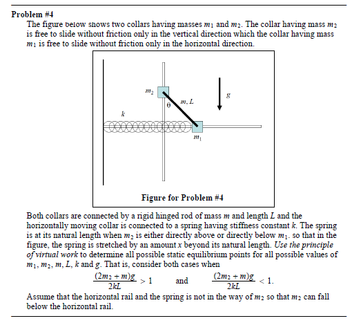 Problem #4
The figure below shows two collars having masses m1 and m2. The collar having mass m2
is free to slide without friction only in the vertical direction which the collar having mass
mi is free to slide without friction only in the horizontal direction.
m, L
Figure for Problem #4
Both collars are connected by a rigid hinged rod of mass m and length L and the
horizontally moving collar is connected to a spring having stiffness constant k. The spring
is at its natural length when m; is either directly above or directly below m1. so that in the
figure, the spring is stretched by an amount x beyond its natural length. Use the principle
of virtual work to determine all possible static equilibrium points for all possible values of
m1, m2, m, L, k and g. That is, consider both cases when
(2m2 + m)g , 1
2kL
(2m2 + m)g < 1.
2kL
and
Assume that the horizontal rail and the spring is not in the way of m2 so that m2 can fall
below the horizontal rail.
