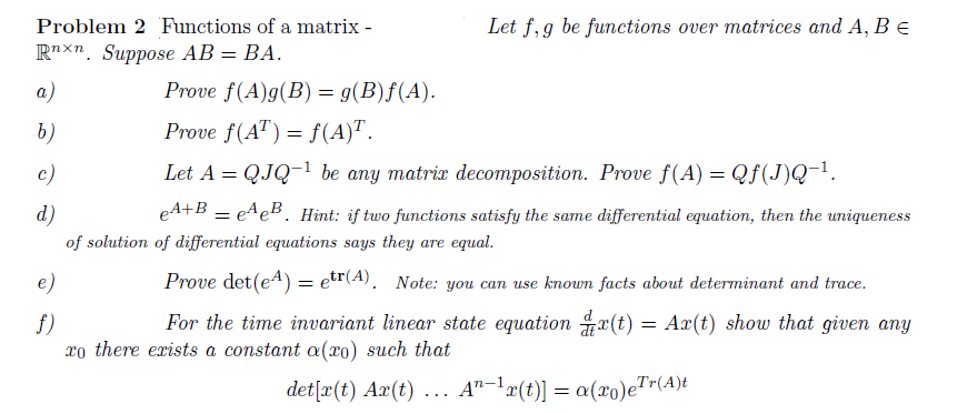 Problem 2 Functions of a matrix -
R"xn. Suppose AB = BA.
Let f, g be functions over matrices and A, B e
a)
Prove f(A)g(B) = g(B)f(A).
b)
Prove f(A") = f(A)".
с)
Let A = QJQ-1 be any matrix decomposition. Prove f(A) = Qf(J)Q-1.
d)
eA+B = e^eB. Hint: if two functions satisfy the same differential equation, then the uniqueness
of solution of differential equations says they are equal.
e)
Prove det(e4) = etr(A). Note: you can use known facts about determinant and trace.
For the time invariant linear state equation x(t)
: Аг(t) show that given any
f)
xo there exists a constant a(xo) such that
det[x(t) Ax(t) ... A"-'x(t)] = a(xo)e"
Tr(A)t
