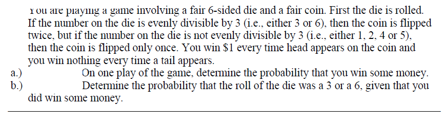 Y Ou are piaying a game involving a fair 6-sided die and a fair coin. First the die is rolled.
If the number on the die is evenly divisible by 3 (i.e., either 3 or 6), then the coin is flipped
twice, but if the number on the die is not evenly divisible by 3 (i.e., either 1, 2, 4 or 5),
then the coin is flipped only once. You win $1 every time head appears on the coin and
you win nothing every time a tail appears.
а.)
b.)
did win some money.
On one play of the game, determine the probability that you win some money.
Determine the probability that the roll of the die was a 3 or a 6, given that you
