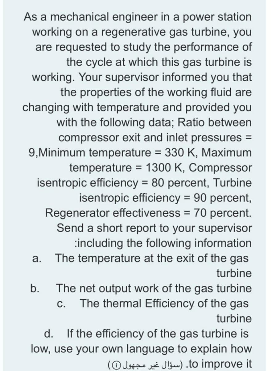 As a mechanical engineer in a power station
working on a regenerative gas turbine, you
are requested to study the performance of
the cycle at which this gas turbine is
working. Your supervisor informed you that
the properties of the working fluid are
changing with temperature and provided you
with the following data; Ratio between
compressor exit and inlet pressures =
9,Minimum temperature = 330 K, Maximum
temperature = 1300 K, Compressor
isentropic efficiency = 80 percent, Turbine
isentropic efficiency = 90 percent,
Regenerator effectiveness = 70 percent.
Send a short report to your supervisor
:including the following information
The temperature at the exit of the gas
%3D
%3D
а.
turbine
b.
The net output work of the gas turbine
c. The thermal Efficiency of the gas
turbine
If the efficiency of the gas turbine is
low, use your own language to explain how
(OJstzo xi Jlauw.) .to improve it
d.
