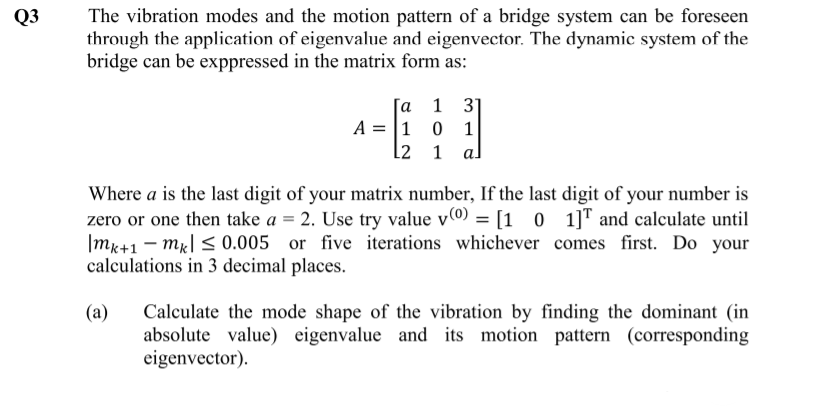 The vibration modes and the motion pattern of a bridge system can be foreseen
through the application of eigenvalue and eigenvector. The dynamic system of the
bridge can be exppressed in the matrix form as:
Q3
а 1 3]
A = |1 0 1
L2 1
al
Where a is the last digit of your matrix number, If the last digit of your number is
zero or one then take a = 2. Use try value vº) = [1 0 1]T and calculate until
|mk+1 – mr| < 0.005 or five iterations whichever comes first. Do your
calculations in 3 decimal places.
Calculate the mode shape of the vibration by finding the dominant (in
absolute value) eigenvalue and its motion pattern (corresponding
eigenvector).
(a)
