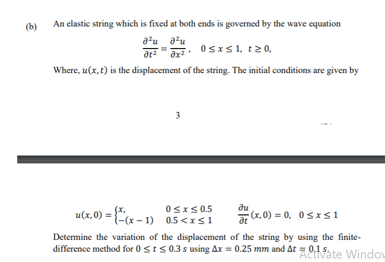 (b)
An elastic string which is fixed at both ends is governed by the wave equation
a²u a?u
at2
əx²
0<x< 1, t> 0,
Where, u(x, t) is the displacement of the string. The initial conditions are given by
3
0 <x< 0.5
ди
u(x,0) =
(x,
l-(x – 1) 0.5 <x<1
(x, 0) = 0, 0<x<1
at
Determine the variation of the displacement of the string by using the finite-
difference method for 0 <t < 0.3 s using Ax = 0.25 mm and At = 0.1 s.
Activate Window
