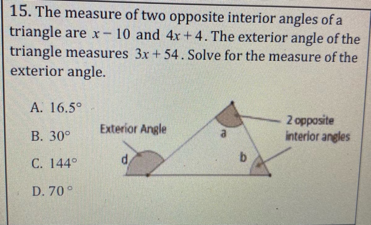 15. The measure of two opposite interior angles of a
triangle are x-10 and 4x + 4. The exterior angle of the
triangle measures 3x + 54. Solve for the measure of the
exterior angle.
A. 16.5°
2 opposite
interior angles
Exterior Angle
B. 30°
C. 144°
d,
b.
D. 70°
