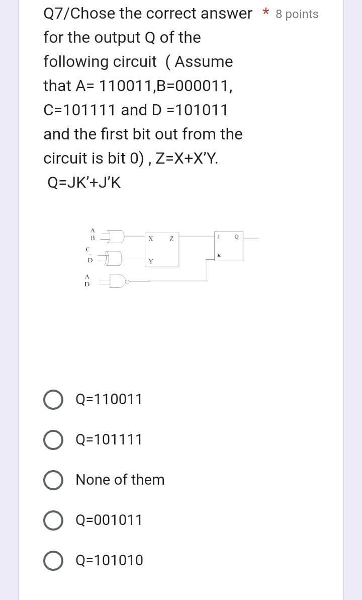 Q7/Chose the correct answer * 8 points
for the output Q of the
following circuit (Assume
that A= 110011,B=000011,
C=101111 and D =101011
and the first bit out from the
circuit is bit 0), Z=X+X'Y.
Q=JK'+J'K
B
C
D
O Q=110011
O Q=101111
Q=001011
X
None of them
O Q=101010
Y
Z
J
K
Q