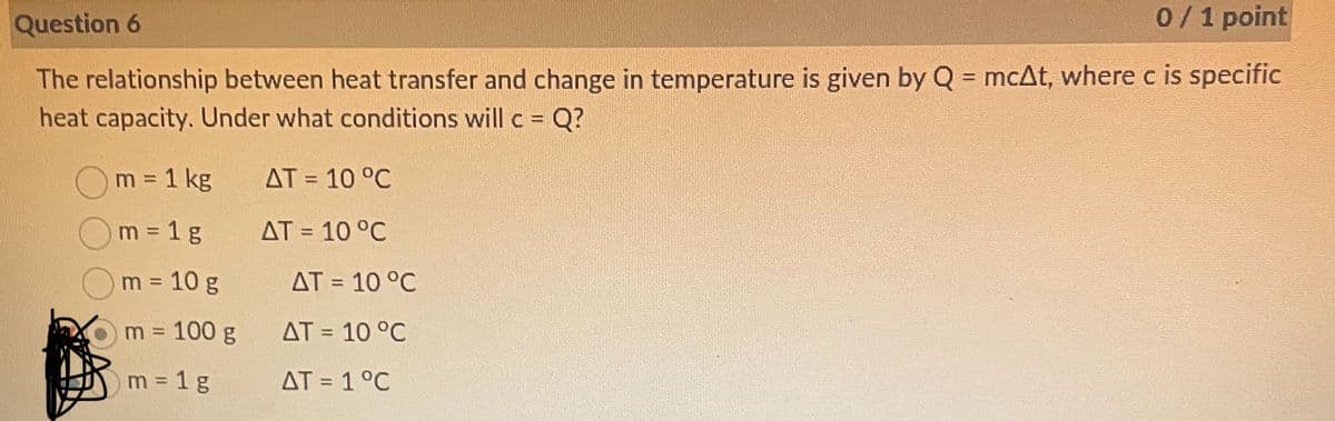 Question 6
0 / 1 point
The relationship between heat transfer and change in temperature is given by Q = mcAt, where c is specific
heat capacity. Under what conditions will c = Q?
m = 1 kg
AT = 10 °C
m = 1g
AT = 10 °C
m = 10 g
AT = 10 °C
m = 100 g
AT = 10 °C
m = 1 g
AT=1°C