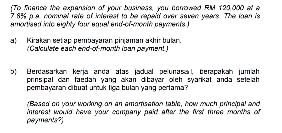 (To finance the expansion of your business, you borrowed RM 120,000 at a
7.8% p.a. nominal rate of interest to be repaid over seven years. The loan is
amortised into eighty four equal end-of-month payments.)
а)
Kirakan setiap pembayaran pinjaman akhir bulan.
(Calculate each end-of-month loan payment.)
Berdasarkan kerja anda atas jadual pelunasait, berapakah jumlah
b)
prinsipal dan faedah yang akan dibayar oleh syarikat anda setelah
pembayaran dibuat untuk tiga bulan yang pertama?
(Based on your working on an amortisation table, how much principal and
interest would have your company paid after the first three months of
рayments?)
