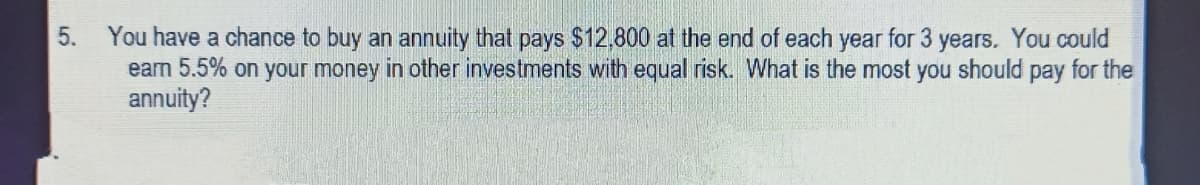You have a chance to buy an annuity that pays $12,800 at the end of each year for 3 years. You could
earn 5.5% on your money in other investments with equal risk. What is the most you should pay for the
annuity?
5.

