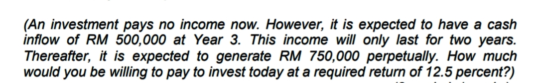 (An investment pays no income now. However, it is expected to have a cash
inflow of RM 500,000 at Year 3. This income will only last for two years.
Thereafter, it is expected to generate RM 750,000 perpetually. How much
would you be willing to pay to invest today at a required return of 12.5 percent?)
