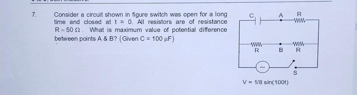 7.
Consider a circuit shown in figure switch was open for a long
time and closed at t = 0. All resistors are of resistance
R = 50 2. What is maximum value of potential difference
between points A & B? (Given C = 100 μF)
www
R
A
B
V = 1/8 sin(100t)
R
R