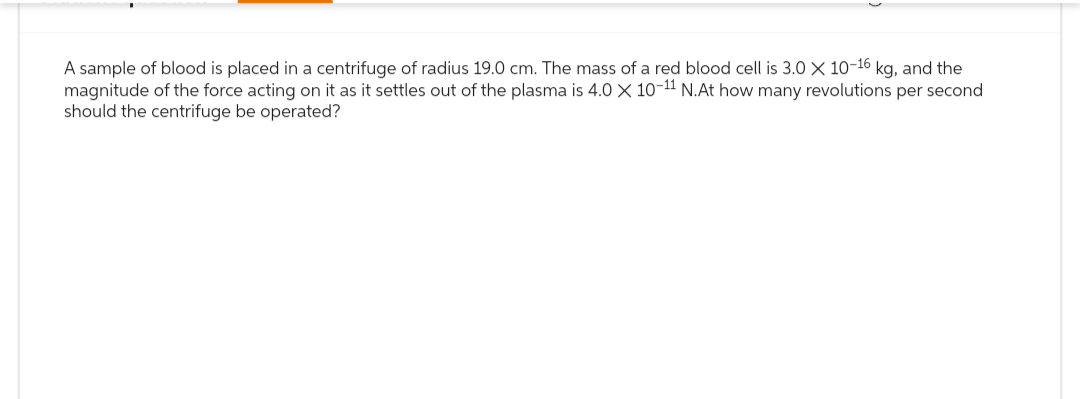 A sample of blood is placed in a centrifuge of radius 19.0 cm. The mass of a red blood cell is 3.0 X 10-16 kg, and the
magnitude of the force acting on it as it settles out of the plasma is 4.0 X 10-11 N.At how many revolutions per second
should the centrifuge be operated?