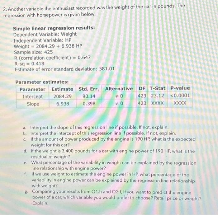 2. Another variable the enthusiast recorded was the weight of the car in pounds. The
regression with horsepower is given below.
Simple linear regression results:
Dependent Variable: Weight
Independent Variable: HP
Weight=2084.29 + 6.938 HP
Sample size: 425
R (correlation coefficient) = 0.647
R-sq = 0.418
Estimate of error standard deviation: 581.01
Parameter estimates:
Parameter Estimate Std. Err. Alternative
Intercept 2084.29 90.14
+0
Slope
6.938
0.398
#0
DF T-Stat P-value
423 23.12 <0.0001
XXXX
423 XXXX
a. Interpret the slope of this regression line if possible. If not, explain.
b. Interpret the intercept of this regression line if possible. If not, explain.
c. If the amount of power produced by the engine is 190 HP, what is the expected
weight for this car?
d. If the weight is 3,400 pounds for a car with engine power of 190 HP, what is the
residual of weight?
e. What percentage of the variability in weight can be explained by the regression
line relationship with engine power?
f.
If we use weight to estimate the engine power in HP, what percentage of the
variability in engine power can be explained by the regression line relationship
with weight?
g. Comparing your results from Q1.h and Q2.f, if you want to predict the engine
power of a car, which variable you would prefer to choose? Retail price or weight?
Explain.