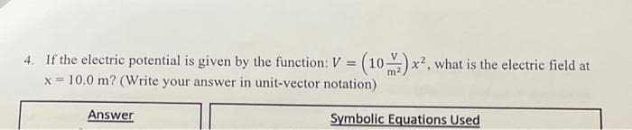 4. If the electric potential is given by the function: V = (10) x², what is the electric field at
x= 10.0 m? (Write your answer in unit-vector notation)
Answer
Symbolic Equations Used