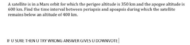 A satellite is in a Mars orbit for which the perigee altitude is 350 km and the apogee altitude is
600 km. Find the time interval between periapsis and apoapsis during which the satellite
remains below an altitude of 400 km.
IF U SURE THEN U TRY WRONG ANSWER GIVES U DOWNVOTE
