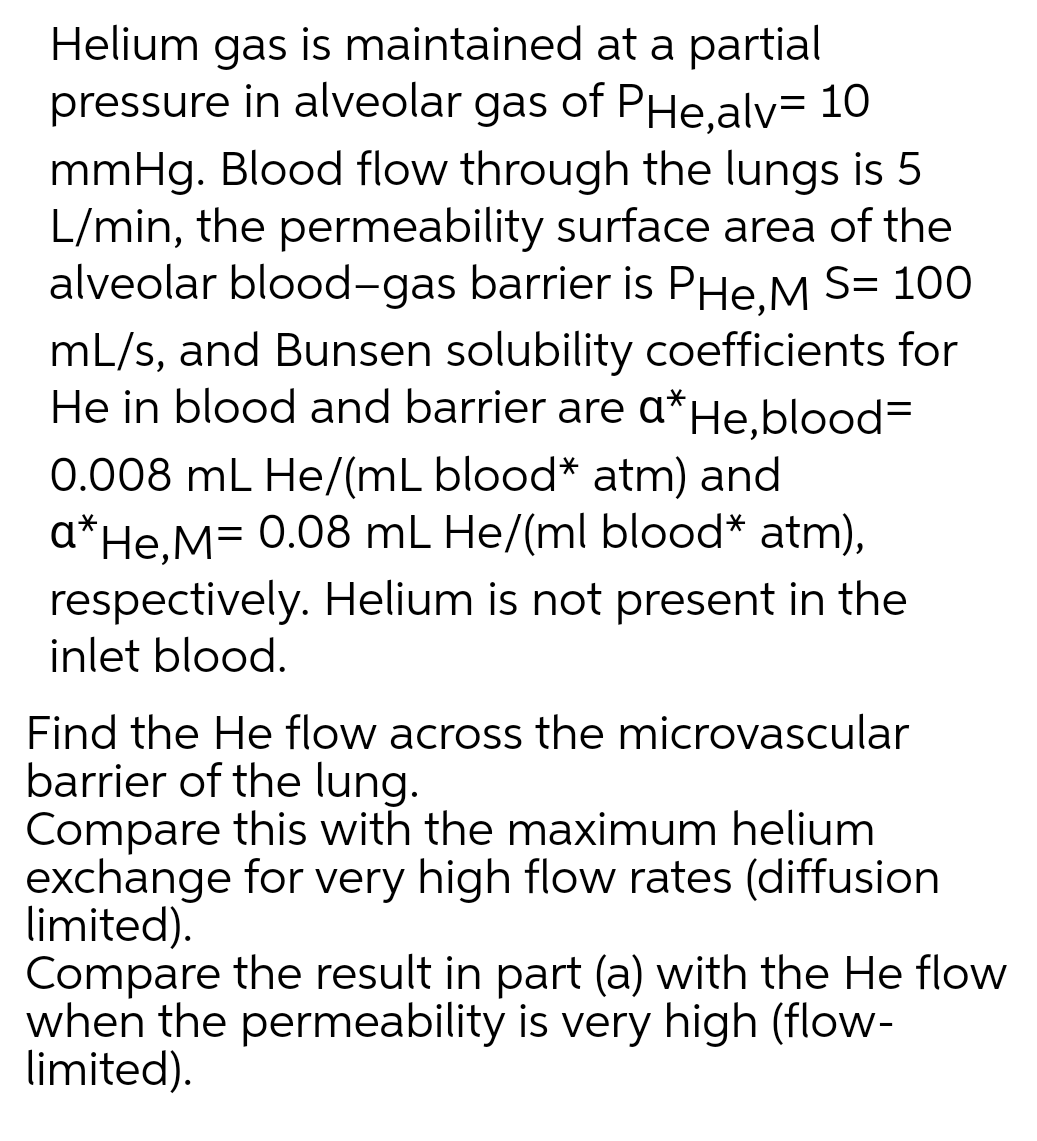 Helium gas is maintained at a partial
pressure in alveolar gas of PHe,alv= 10
mmHg. Blood flow through the lungs is 5
L/min, the permeability surface area of the
alveolar blood-gas barrier is PHe,M S= 100
mL/s, and Bunsen solubility coefficients for
He in blood and barrier are a*He,blood=
0.008 mL He/(mL blood* atm) and
a*He,M= 0.08 mL He/(ml blood* atm),
respectively. Helium is not present in the
inlet blood.
Find the He flow across the microvascular
barrier of the lung.
Compare this with the maximum helium
exchange for very high flow rates (diffusion
limited).
Compare the result in part (a) with the He flow
when the permeability is very high (flow-
limited).