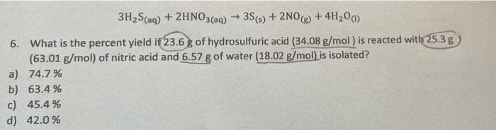 3H₂S(aq) + 2HNO3(aq) → 3S(s) + 2NO(g) + 4H₂0)
6. What is the percent yield if 23.6 g of hydrosulfuric acid (34.08 g/mol) is reacted with 25.3 g
(63.01 g/mol) of nitric acid and 6.57 g of water (18.02 g/mol) is isolated?
a) 74.7%
b) 63.4%
c) 45.4%
d) 42.0%