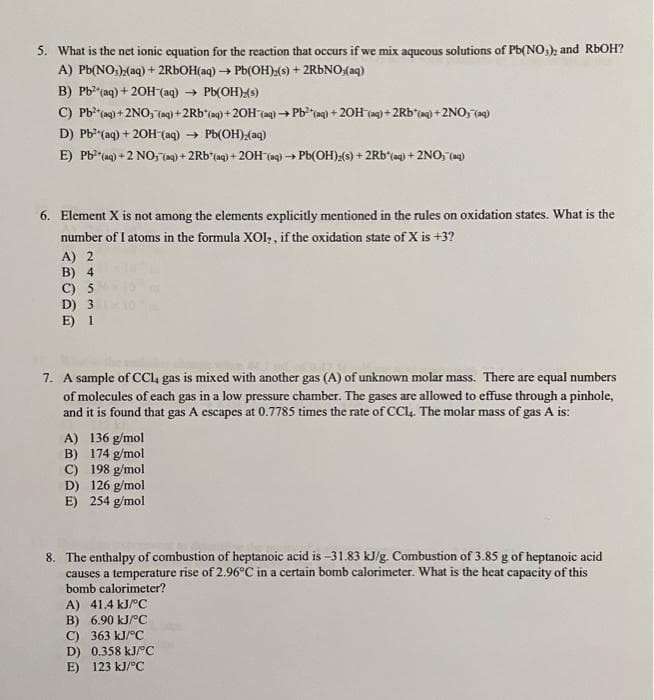 5. What is the net ionic equation for the reaction that occurs if we mix aqueous solutions of Pb(NO,), and RbOH?
A) Pb(NO:),(aq) + 2RBOH(aq) → Pb(OH)) + 2RÜNO:(aq)
B) Pb*"(aq) + 20H(aq) → Pb(OH){s)
C) Pb?"(ag) + 2NO, (aq) +2Rb*(aq)+20H (aq) →
Pb"(a) + 20H (e)+2Rb'tag) +2NO, (a)
D) Pb (aq) + 20H (aq) → Pb(OH);(aq)
E) Pb* (ag) + 2 NO,7(og) + 2Rb*(aq) + 20H (ag) → Pb(OH):(s) + 2Rb*(=q} + 2NO, (ag)
6. Element X is not among the elements explicitly mentioned in the rules on oxidation states. What is the
number of I atoms in the formula XOI, , if the oxidation state of X is +3?
A) 2
B) 4
C) 5
D) 3
E) 1
7. A sample of CC, gas is mixed with another gas (A) of unknown molar mass. There are equal numbers
of molecules of each gas in a low pressure chamber. The gases are allowed to effuse through a pinhole,
and it is found that gas A escapes at 0.7785 times the rate of CC4. The molar mass of gas A is:
A) 136 g/mol
B) 174 g/mol
C) 198 g/mol
D) 126 g/mol
E) 254 g/mol
8. The enthalpy of combustion of heptanoic acid is -31.83 kJ/g. Combustion of 3.85 g of heptanoic acid
causes a temperature rise of 2.96°C in a certain bomb calorimeter. What is the heat capacity of this
bomb calorimeter?
A) 41.4 kJ/°C
B) 6.90 kJ/°C
C) 363 kJ/°C
D) 0.358 kJ/°C
E) 123 kJ/°C
