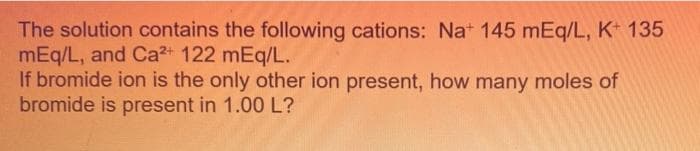 The solution contains the following cations: Nat 145 mEq/L, K+ 135
mEq/L, and Ca²+ 122 mEq/L.
If bromide ion is the only other ion present, how many moles of
bromide is present in 1.00 L?