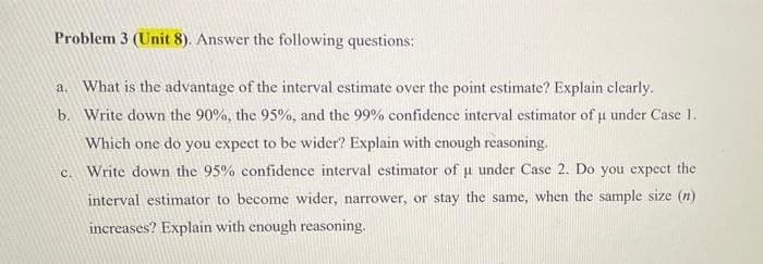 Problem 3 (Unit 8). Answer the following questions:
a. What is the advantage of the interval estimate over the point estimate? Explain clearly.
b. Write down the 90%, the 95%, and the 99% confidence interval estimator of u under Case 1.
Which one do you expect to be wider? Explain with enough reasoning.
C.
Write down the 95% confidence interval estimator of u under Case 2. Do you expect the
interval estimator to become wider, narrower, or stay the same, when the sample size (n)
increases? Explain with enough reasoning.
