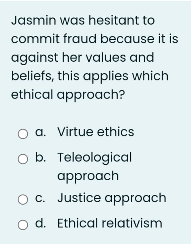 Jasmin was hesitant to
commit fraud because it is
against her values and
beliefs, this applies which
ethical approach?
O a. Virtue ethics
O b. Teleological
approach
O C. Justice approach
o d. Ethical relativism
