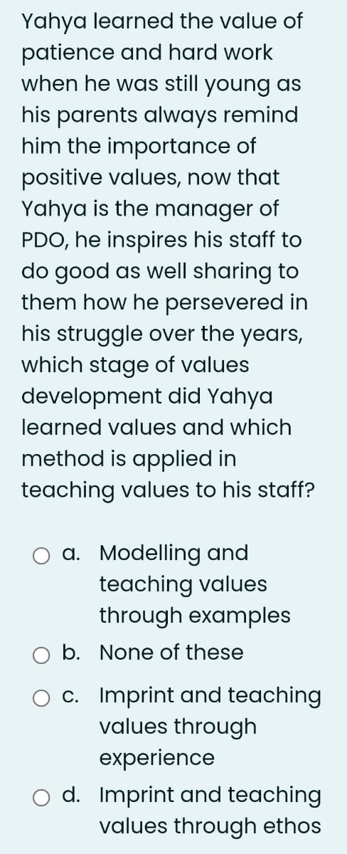 Yahya learned the value of
patience and hard work
when he was still young as
his parents always remind
him the importance of
positive values, now that
Yahya is the manager of
PDO, he inspires his staff to
do good as well sharing to
them how he persevered in
his struggle over the years,
which stage of values
development did Yahya
learned values and which
method is applied in
teaching values to his staff?
a. Modelling and
teaching values
through examples
b. None of these
c. Imprint and teaching
values through
experience
d. Imprint and teaching
values through ethos
