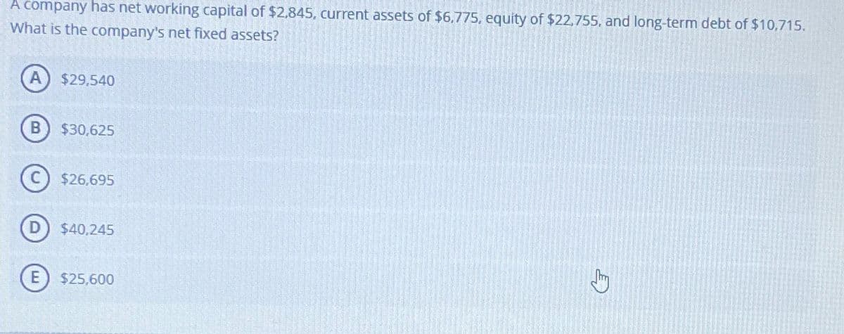 A company has net working capital of $2,845, current assets of $6,775, equity of $22,755, and long-term debt of $10,715.
What is the company's net fixed assets?
$29,540
$30,625
$26,695
$40,245
E) $25,600