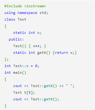 #include <iostream>
using namespace std;
class Test
{
static int x;
public:
Test() { x++; }
static int getX() {return x;}
};
int Test::x = 0;
int main()
{
cout <« Test::getX() <« " ";
Test t[5];
cout <« Test::getX();
}
