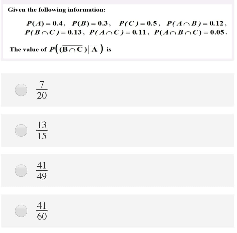 Given the following information:
P(A) = 0.4, P(B) = 0.3, P(C)= 0.5, P(AOB)= 0.12,
P(BOC)= 0.13, P(AnC) = 0.11, P(A^BoC)=0.05.
The value of P((Bn©)|Ā) is
20
13
15
41
49
41
60
