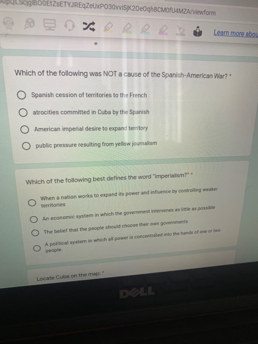 cig|BO0EtZsETYJREqZeUxPO30vviSjK20e0qh8CM0fU4MZA/viewform
Learn more abou
Which of the following was NOT a cause of the Spanish-American War? *
Spanish cession of territories to the French
atrocities committed in Cuba by the Spanish
American imperial desire to expand territory
public pressure resulting from yellow journalism
Which of the following best defines the word "imperialism?" *
When a nation works to expand its power and influence by controlling weaker
territories
An economic system in which the government intervenes as little as possible
The belief that the people should choose their own governments
A political system in which all power is concentrated into the hands of one or two
people.
Locate Cuba on the map:
DELL
