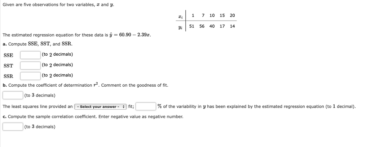 Given are five observations for two variables, x and y.
1
7
10
15
20
51
56
40
17
14
Yi
The estimated regression equation for these data is ŷ = 60.90 – 2.39x.
a. Compute SSE, SST, and SSR.
SSE
(to 2 decimals)
SST
(to 2 decimals)
SSR.
(to 2 decimals)
b. Compute the coefficient of determination r2. Comment on the goodness of fit.
(to 3 decimals)
The least squares line provided an
- Select your answer -
+) fit;
% of the variability in y has been explained by the estimated regression equation (to 1 decimal).
c. Compute the sample correlation coefficient. Enter negative value as negative number.
(to 3 decimals)
