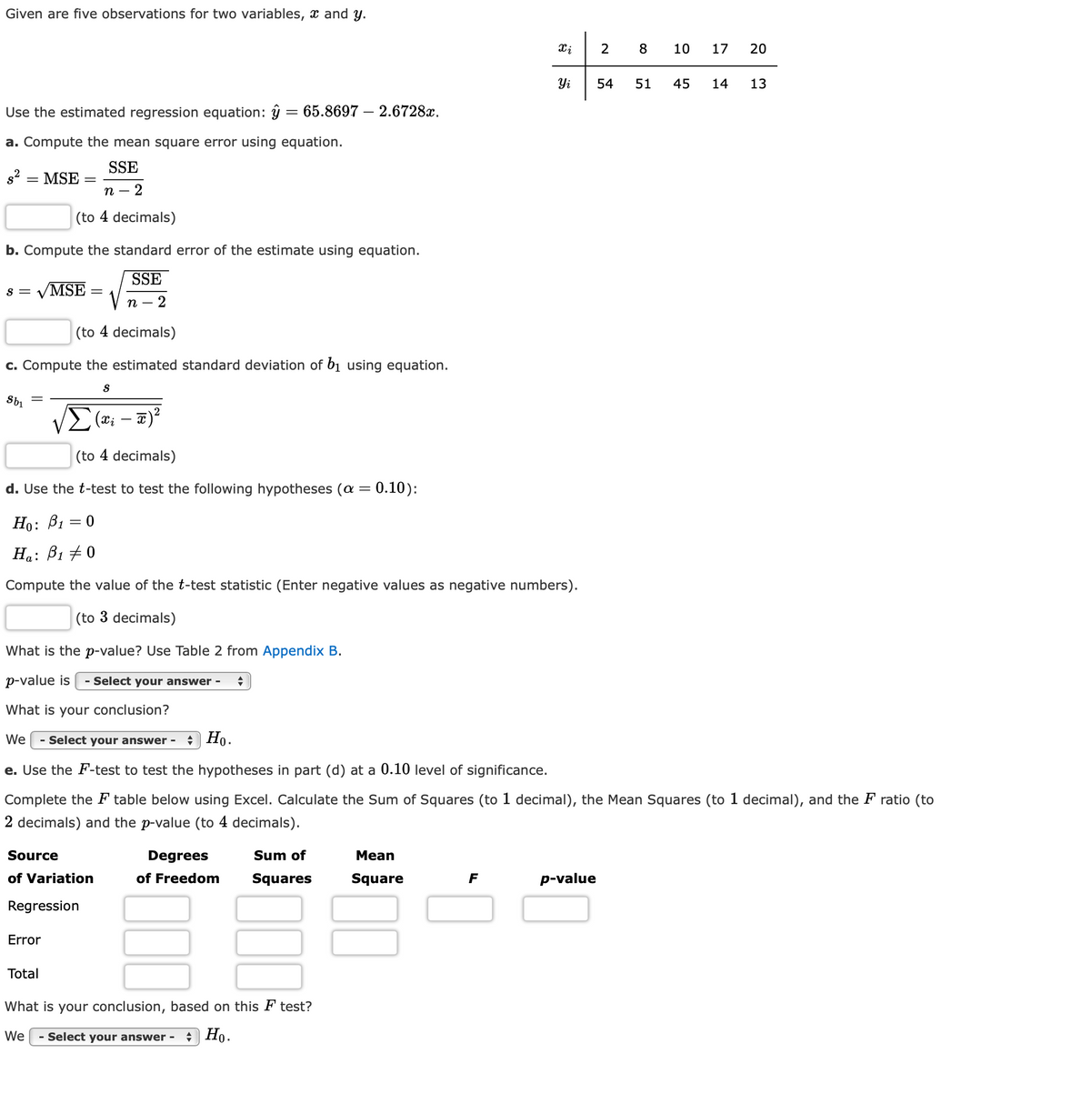 Given are five observations for two variables, x and y.
2
8
10
17
20
Yi
54
51
45
14
13
Use the estimated regression equation: ŷ = 65.8697 – 2.6728x.
%3|
a. Compute the mean square error using equation.
SSE
s2 = MSE
п —
(to 4 decimals)
b. Compute the standard error of the estimate using equation.
SSE
VMSE
S =
n
2
(to 4 decimals)
c. Compute the estimated standard deviation of bị using equation.
(xi
-
(to 4 decimals)
d. Use the t-test to test the following hypotheses (a = 0.10):
Но: Ві
Ha: B1 + 0
Compute the value of the t-test statistic (Enter negative values as negative numbers).
(to 3 decimals)
What is the p-value? Use Table 2 from Appendix B.
p-value is
- Select your answer -
What is your conclusion?
We
- Select your answer -
* Ho.
e. Use the F-test to test the hypotheses in part (d) at a 0.10 level of significance.
Complete the F table below using Excel. Calculate the Sum of Squares (to 1 decimal), the Mean Squares (to 1 decimal), and the F ratio (to
2 decimals) and the p-value (to 4 decimals).
Source
Degrees
Sum of
Mean
of Variation
of Freedom
Squares
Square
F
p-value
Regression
Error
Total
What is your conclusion, based on this F test?
We
- Select your answer -
Но.
