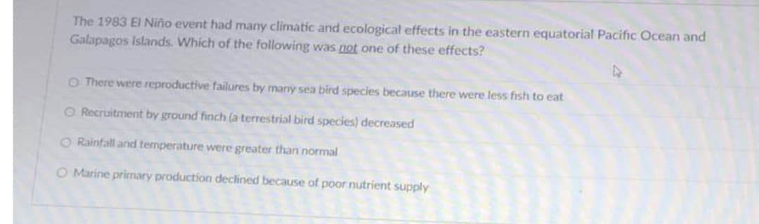 The 1983 El Niño event had many climatic and ecological effects in the eastern equatorial Pacific Ocean and
Galapagos Islands. Which of the following was not one of these effects?
O There were reproductive failures by many sea bird species because there were less fish to eat
O Recruitment by ground finch (a terrestrial bird species) decreased
O Rainfall and temperature were greater than normal
O Marine primary production declined because of poor nutrient supply
