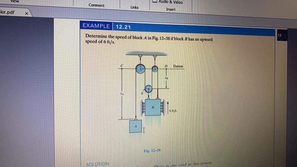 View
Audio & Video
Comment
Links
Insert
ler.pdf
EXAMPLE 12.21
Determine the speed of block A in Fig. 12-38 if block B has an upward
speed of 6 ft/s.
12
Datum
B.
6 1/s
Fig. 12-18
SOLUTION
ne cord in this system
