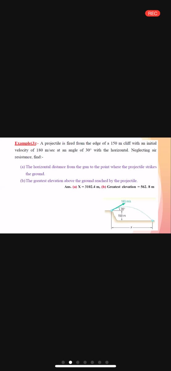 REC
Example(3):- A projectile is
the edge of a 150 m cliff with an initial
velocity of 180 m/sec at an angle of 30° with the horizontal. Neglecting air
resistance, find:-
(a) The horizontal distance from the gun to the point where the projectile strikes
the ground.
(b) The greatest elevation above the ground reached by the projectile.
Ans. (a) X = 3102.4 m, (b) Greatest elevation = 562. 8 m
180 mis
150 m
