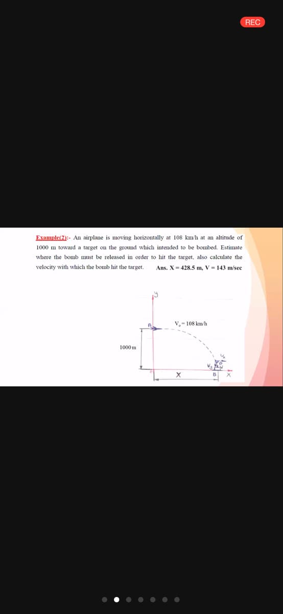 REC
Example(2):- An airplane is moving horizontally at 108 km/h at an altitude of
1000 m toward a target on the ground which intended to be bombed. Estimate
where the bomb must be released in order to hit the target, also calculate the
velocity with which the bomb hit the target.
Ans. X-428.5 m, V = 143 m/sec
V.- 108 km/h
1000 m
B
