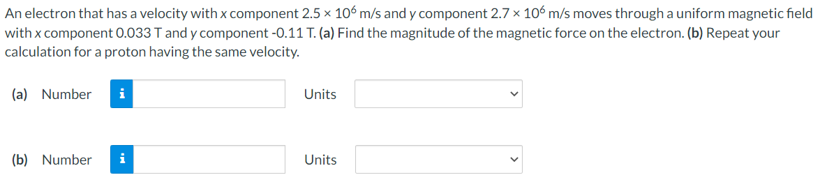 An electron that has a velocity with x component 2.5 x 106 m/s and y component 2.7 x 10ó m/s moves through a uniform magnetic field
with x component 0.033 T and y component -0.11 T. (a) Find the magnitude of the magnetic force on the electron. (b) Repeat your
calculation for a proton having the same velocity.
(a) Number
i
Units
(b) Number
i
Units
