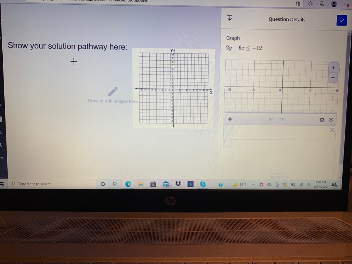 Question Details
Graph
Show your solution pathway here:
2y - 6x <-12
Y4
-10
-5
10
Draw or add images here
po
desmos
8:00 PM
田
O Type here to search
69°F
8/31/2021
30
18
立
