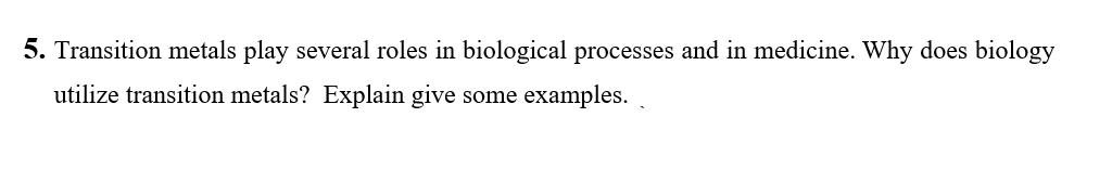 5. Transition metals play several roles in biological processes and in medicine. Why does biology
utilize transition metals? Explain give some examples.
