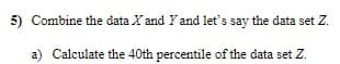 5) Combine the data X and Yand let's say the data set Z.
a) Calculate the 40th percentile of the data set Z.
