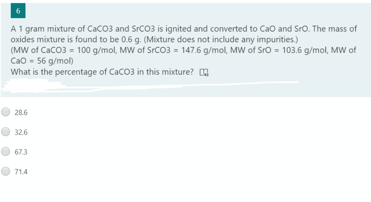 6.
A 1 gram mixture of CaCO3 and SrCO3 is ignited and converted to CaO and SrO. The mass of
oxides mixture is found to be 0.6 g. (Mixture does not include any impurities.)
(MW of CaCO3 = 100 g/mol, MW of SrCO3 = 147.6 g/mol, MW of Sro = 103.6 g/mol, MW of
CaO = 56 g/mol)
What is the percentage of CaCO3 in this mixture? G
%3D
28.6
32.6
67.3
71.4
