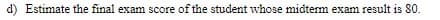 d) Estimate the final exam score of the student whose midterm exam result is 80.
