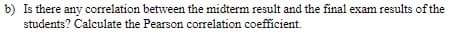 b) Is there any correlation between the midterm result and the final exam results of the
students? Calculate the Pearson correlation coefficient.
