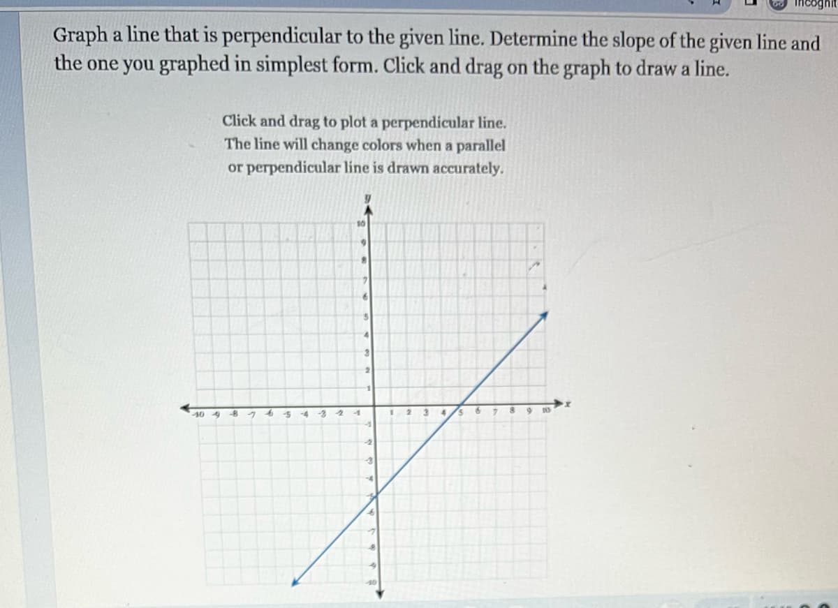 Graph a line that is perpendicular to the given line. Determine the slope of the given line and
the one you graphed in simplest form. Click and drag on the graph to draw a line.
40 4
Click and drag to plot a perpendicular line.
The line will change colors when a parallel
or perpendicular line is drawn accurately.
-8
-5
-4 -3 2
•
-1
3
2
1
-3
-4
1
2
3
4