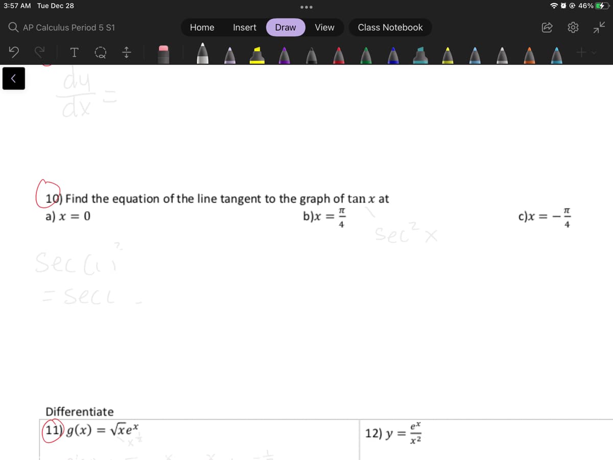 3:57 AM Tue Dec 28
a 0 0 46% 4
Q AP Calculus Period 5 S1
Home
Insert
Draw
View
Class Notebook
LA A
T
dy
dx
10) Find the equation of the line tangent to the graph of tan x at
a) x = 0
b)x = "
c)x = – I
4
sec x
7.
sec cii
=secL
Differentiate
ex
(11) g(x) = vxe*
12) y =
%3D
у 3
x2
