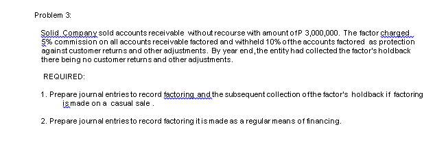 Problem 3:
Solid Company sold accounts receivable without recourse with amount ofP 3,000,000. The factor charged
5% commission on all accounts receivable factored and withheld 10% ofthe accounts factored as protection
against customer returns and other adjustments. By year end, the entity had collected the factor's holdback
there being no customer returns and other adjustments.
REQUIRED:
1. Prepare journal entriesto record factoring and the subsequent collection ofthe factor's holdback if factoring
işmade on a casual sale.
2. Prepare journal entriesto record factoring itismade as a regular means of financing.
