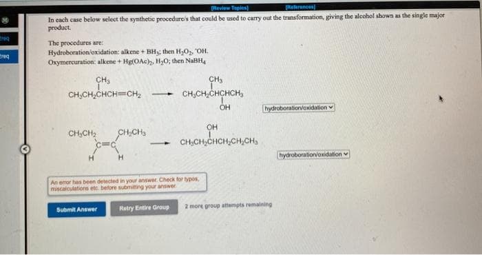 Review Tepics)
Raterences
In cach case below select the synthetic procedure's that could be used to carry out the transformation, giving the alcohol shown as the single major
product.
The procedures are:
Hydroboration/oxidation: alkene + BHy, then H,O, OH.
Oxymercuration: alkene + Hg(OAc), H,O; then NaBH,
treq
CH,
CH,CH,CHCH=CH,
CH3
CH,CH,CHCHCH,
hydroboration/oxidation
OH
CH,CH,CHCH;CH,CH,
CH,CH2
H.
hydroboration/oxidation
An error has been detected in your answer. Check for typos,
miscalculations etc. before submitting your answer
Submit Answer
Retry Entire Group
2 more group attempts remaining
