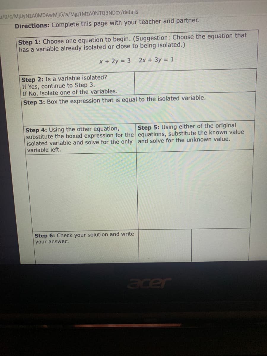 /0/c/MJUYNZAOMDAWMJI5/a/Mjg1MZAONTQ3NDcx/details
Directions: Complete this page with your teacher and partner.
Step 1: Choose one equation to begin. (Suggestion: Choose the equation that
has a variable already isolated or close to being isolated.)
x + 2y = 3
2x +3y = 1
Step 2: Is a variable isolated?
If Yes, continue to Step 3.
If No, isolate one of the variables.
Step 3: Box the expression that is equal to the isolated variable.
Step 4: Using the other equation,
substitute the boxed expression for the equations, substitute the known value
isolated variable and solve for the only and solve for the unknown value.
variable left.
Step 5: Using either of the original
Step 6: Check your solution and write
your answer:
acer
