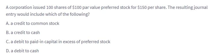 A corporation issued 100 shares of $100 par value preferred stock for $150 per share. The resulting journal
entry would include which of the following?
A. a credit to common stock
B. a credit to cash
C. a debit to paid-in capital in excess of preferred stock
D. a debit to cash
