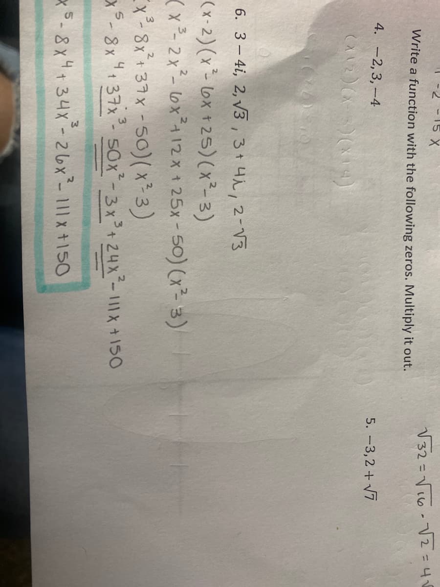 -15 X
V32=Vi6-V2=45
%3D
Write a function with the following zeros. Multiply it out.
4. -2,3,-4
5. -3,2 + V7
6. 3- 4i, 2, V3,3+4i, 2-V3
(x-2) (x- lox + 25) (x²- 3)
(x - 2x- lox4 12x + 25x-50) (x²- 3)
Ex- 8x*+ 37x -50)x3)
x- 8x "1 37x- S0x*-3x+24x-111X +150
x5-8x4+34x-26x-111x +150
