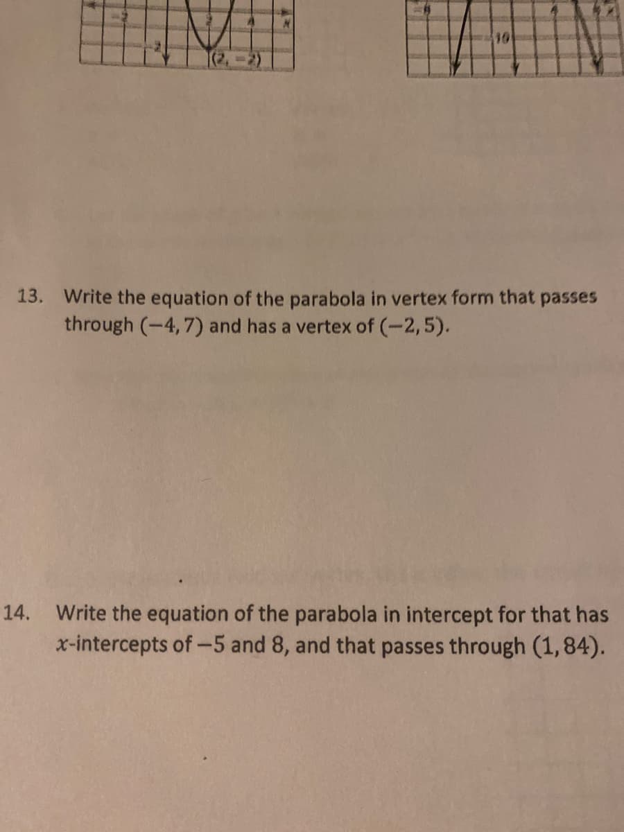 10
13. Write the equation of the parabola in vertex form that passes
through (-4, 7) and has a vertex of (-2,5).
14. Write the equation of the parabola in intercept for that has
x-intercepts of-5 and 8, and that passes through (1,84).
